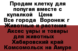 Продам клетку для попугая вместе с купалкой › Цена ­ 250 - Все города, Воронеж г. Животные и растения » Аксесcуары и товары для животных   . Хабаровский край,Комсомольск-на-Амуре г.